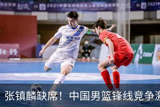 张镇麟缺席！中国男篮锋线竞争激烈 王俊杰异军突起引关注